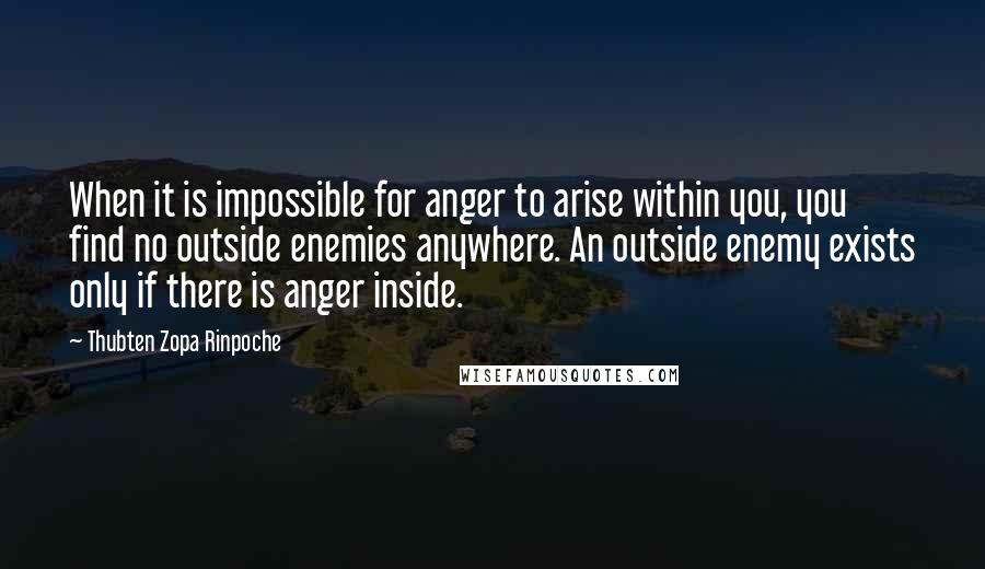 Thubten Zopa Rinpoche Quotes: When it is impossible for anger to arise within you, you find no outside enemies anywhere. An outside enemy exists only if there is anger inside.