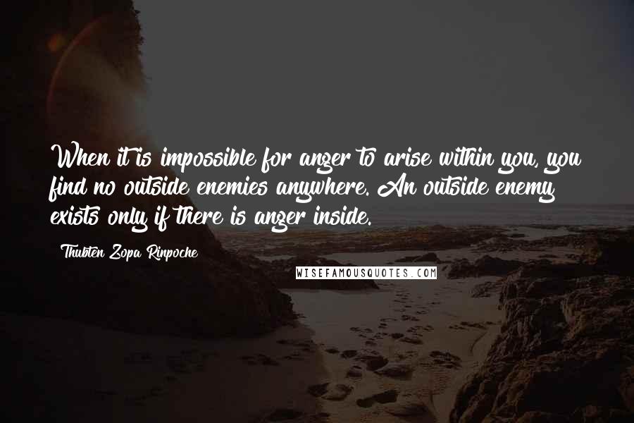 Thubten Zopa Rinpoche Quotes: When it is impossible for anger to arise within you, you find no outside enemies anywhere. An outside enemy exists only if there is anger inside.