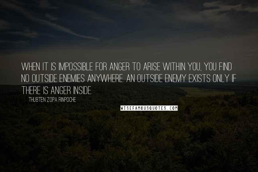 Thubten Zopa Rinpoche Quotes: When it is impossible for anger to arise within you, you find no outside enemies anywhere. An outside enemy exists only if there is anger inside.