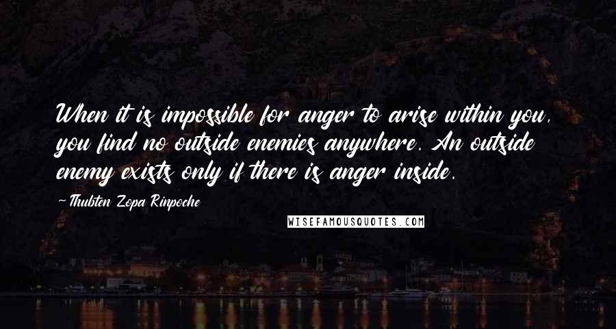 Thubten Zopa Rinpoche Quotes: When it is impossible for anger to arise within you, you find no outside enemies anywhere. An outside enemy exists only if there is anger inside.