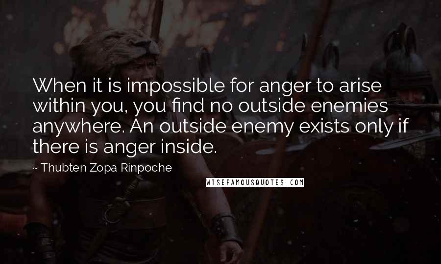Thubten Zopa Rinpoche Quotes: When it is impossible for anger to arise within you, you find no outside enemies anywhere. An outside enemy exists only if there is anger inside.