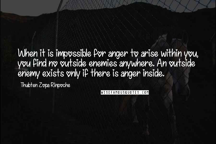 Thubten Zopa Rinpoche Quotes: When it is impossible for anger to arise within you, you find no outside enemies anywhere. An outside enemy exists only if there is anger inside.