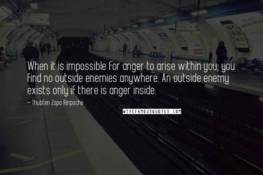 Thubten Zopa Rinpoche Quotes: When it is impossible for anger to arise within you, you find no outside enemies anywhere. An outside enemy exists only if there is anger inside.