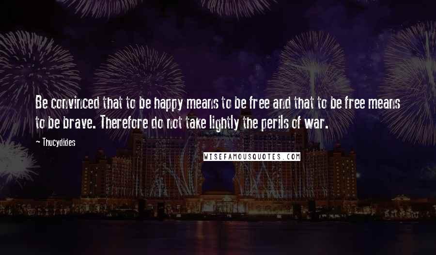 Thucydides Quotes: Be convinced that to be happy means to be free and that to be free means to be brave. Therefore do not take lightly the perils of war.