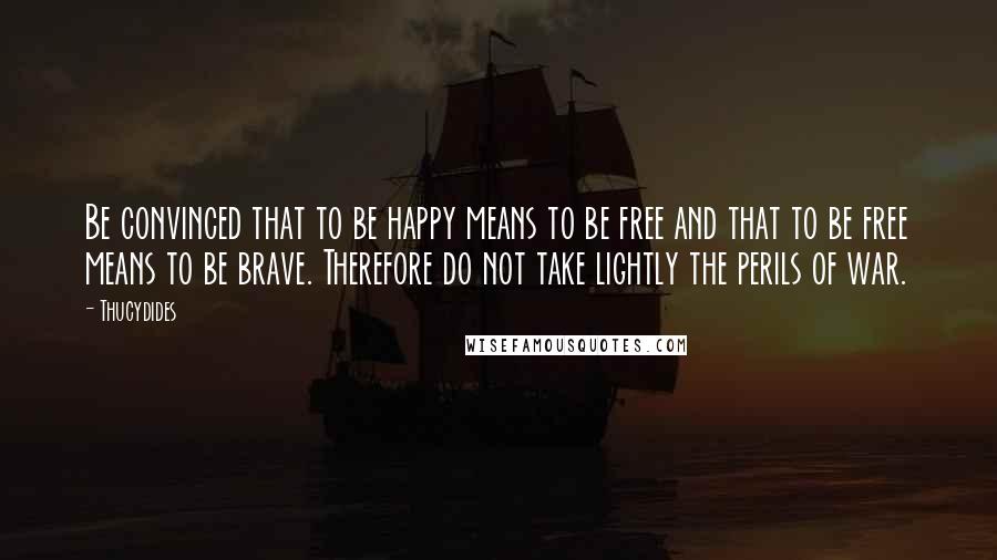 Thucydides Quotes: Be convinced that to be happy means to be free and that to be free means to be brave. Therefore do not take lightly the perils of war.