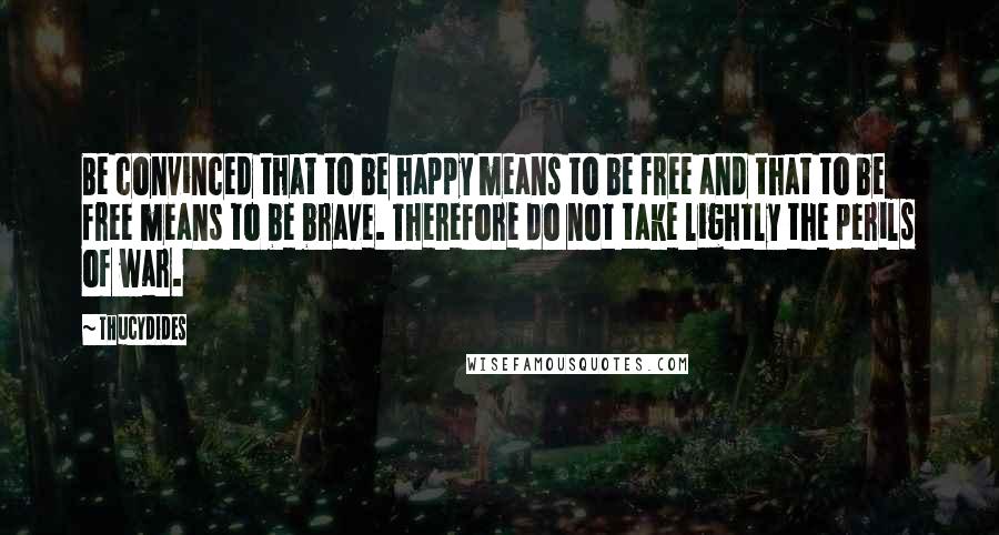 Thucydides Quotes: Be convinced that to be happy means to be free and that to be free means to be brave. Therefore do not take lightly the perils of war.