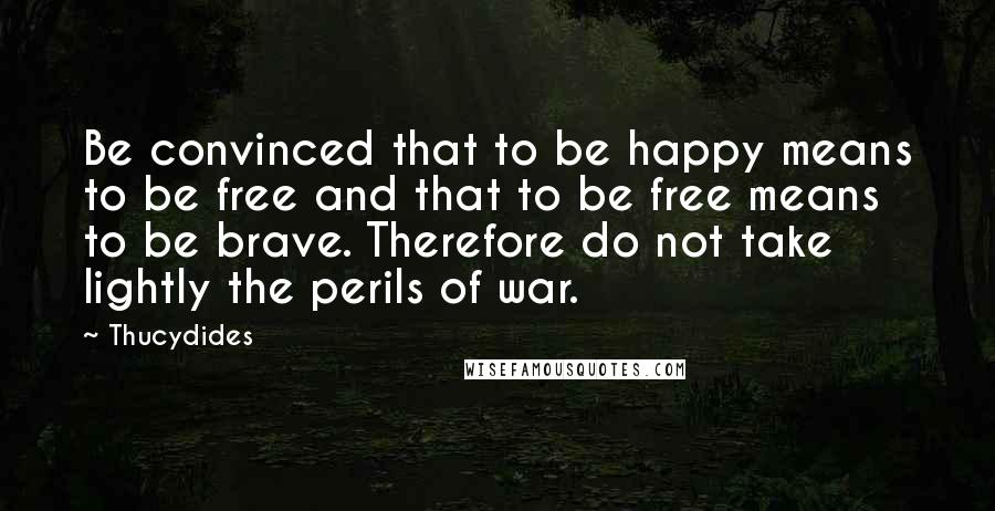 Thucydides Quotes: Be convinced that to be happy means to be free and that to be free means to be brave. Therefore do not take lightly the perils of war.