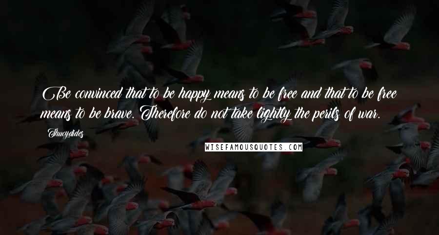 Thucydides Quotes: Be convinced that to be happy means to be free and that to be free means to be brave. Therefore do not take lightly the perils of war.