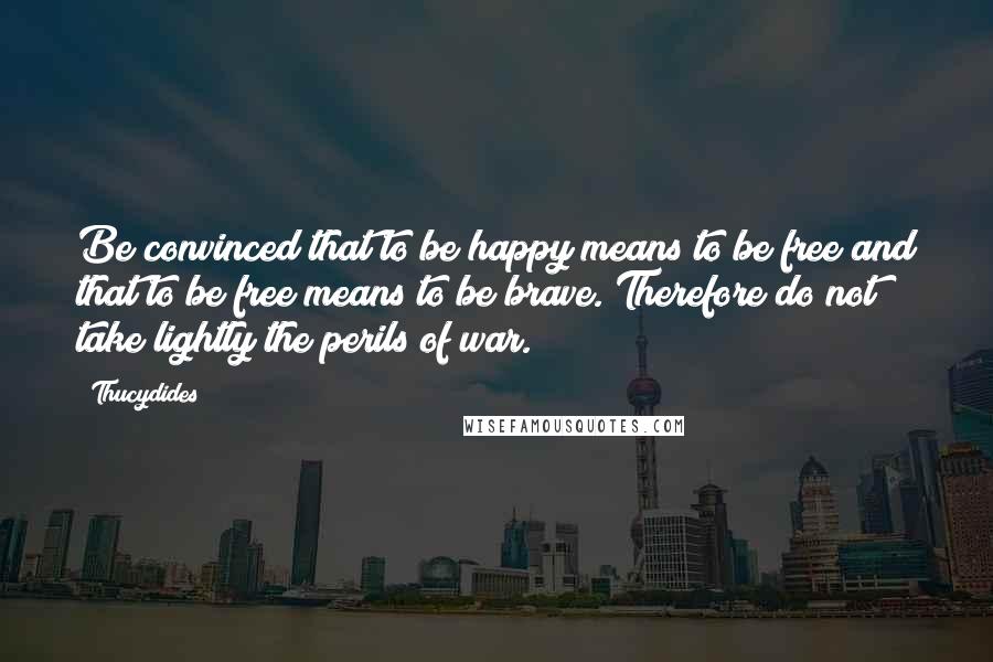 Thucydides Quotes: Be convinced that to be happy means to be free and that to be free means to be brave. Therefore do not take lightly the perils of war.