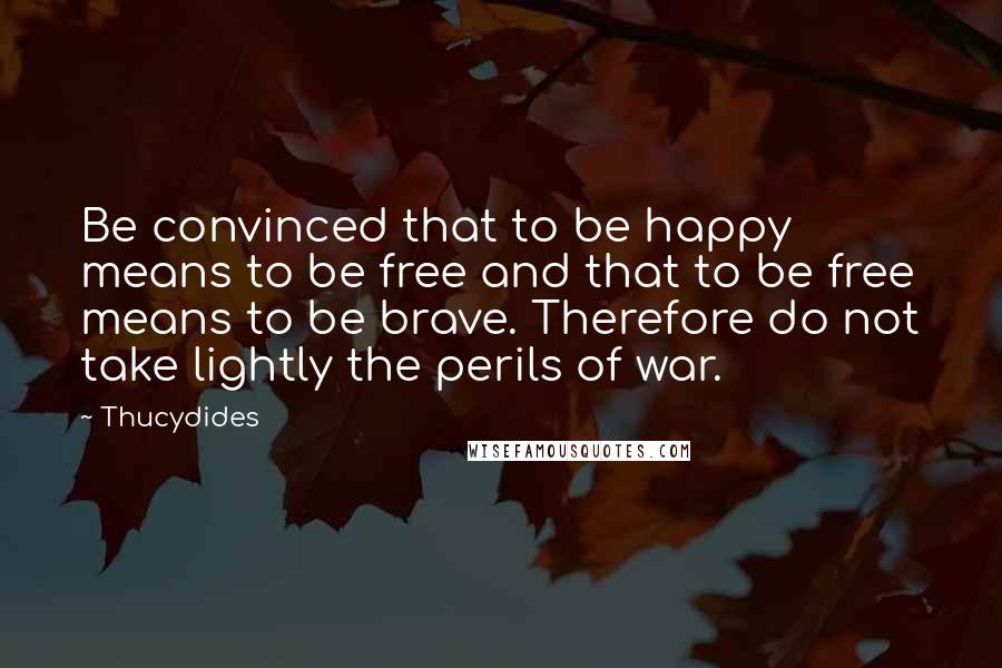Thucydides Quotes: Be convinced that to be happy means to be free and that to be free means to be brave. Therefore do not take lightly the perils of war.