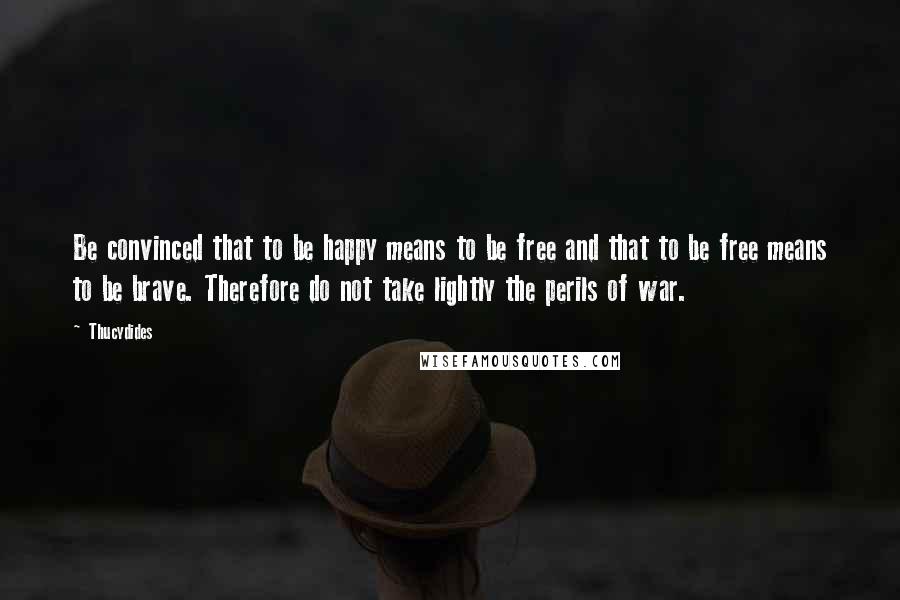 Thucydides Quotes: Be convinced that to be happy means to be free and that to be free means to be brave. Therefore do not take lightly the perils of war.