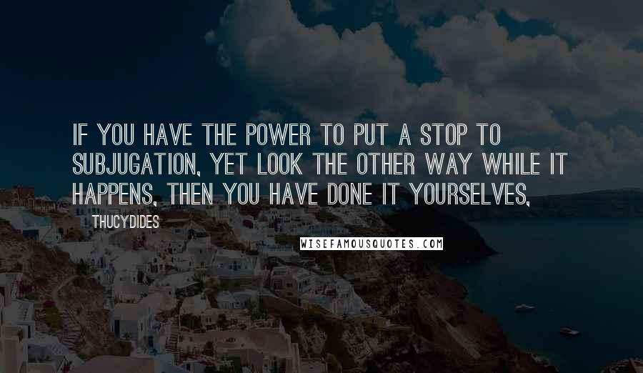 Thucydides Quotes: If you have the power to put a stop to subjugation, yet look the other way while it happens, then you have done it yourselves,
