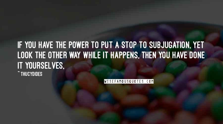 Thucydides Quotes: If you have the power to put a stop to subjugation, yet look the other way while it happens, then you have done it yourselves,