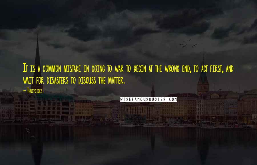 Thucydides Quotes: It is a common mistake in going to war to begin at the wrong end, to act first, and wait for disasters to discuss the matter.