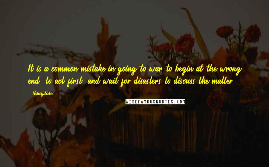 Thucydides Quotes: It is a common mistake in going to war to begin at the wrong end, to act first, and wait for disasters to discuss the matter.