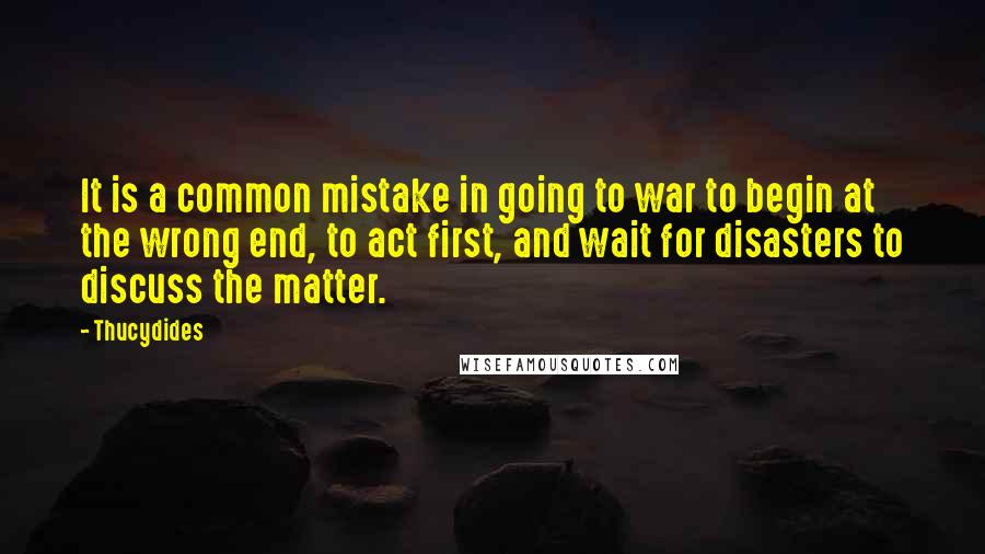 Thucydides Quotes: It is a common mistake in going to war to begin at the wrong end, to act first, and wait for disasters to discuss the matter.