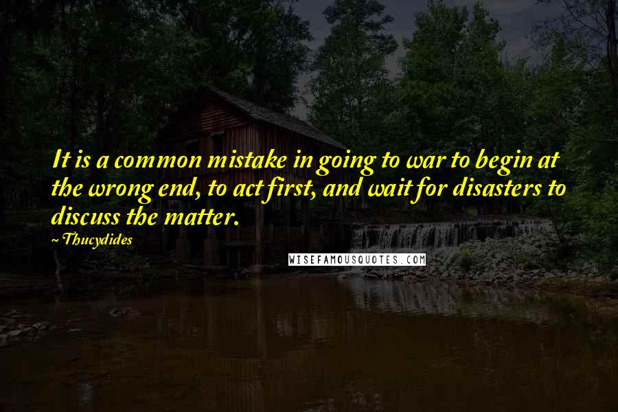 Thucydides Quotes: It is a common mistake in going to war to begin at the wrong end, to act first, and wait for disasters to discuss the matter.