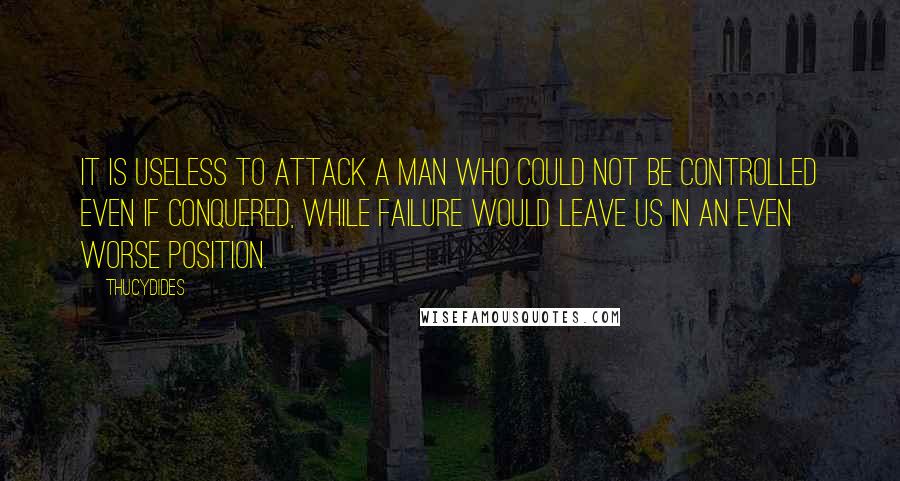 Thucydides Quotes: It is useless to attack a man who could not be controlled even if conquered, while failure would leave us in an even worse position.