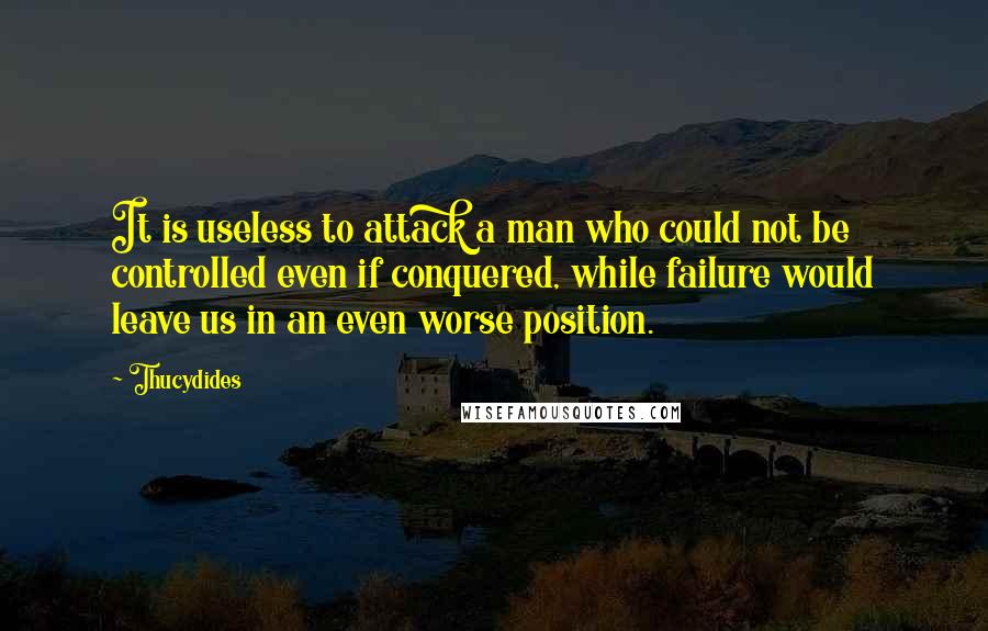Thucydides Quotes: It is useless to attack a man who could not be controlled even if conquered, while failure would leave us in an even worse position.
