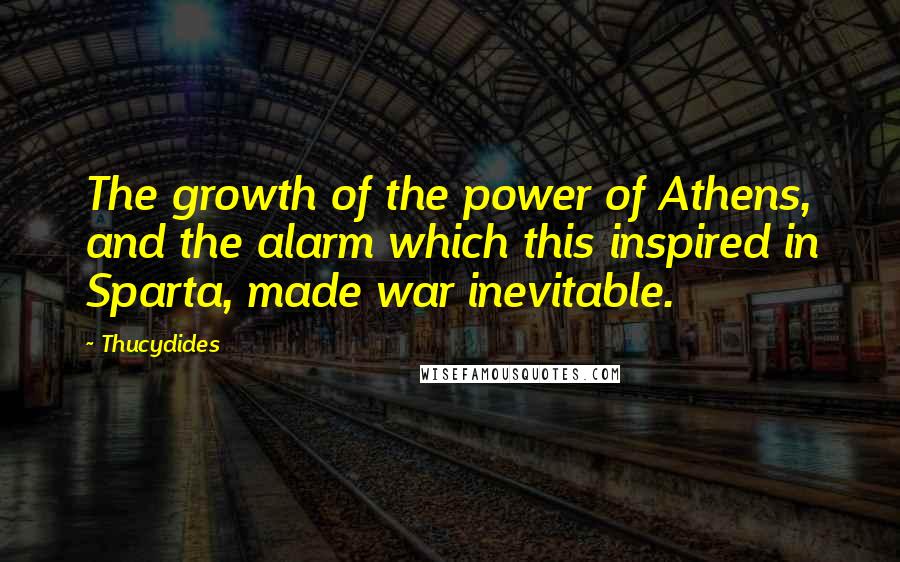 Thucydides Quotes: The growth of the power of Athens, and the alarm which this inspired in Sparta, made war inevitable.