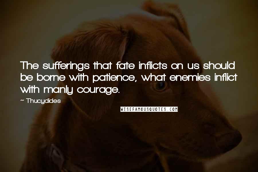 Thucydides Quotes: The sufferings that fate inflicts on us should be borne with patience, what enemies inflict with manly courage.