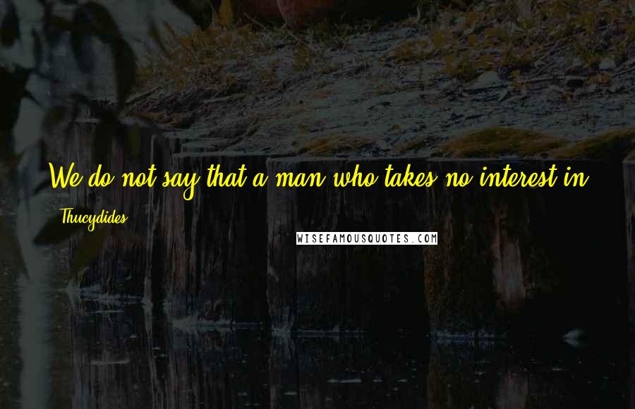 Thucydides Quotes: We do not say that a man who takes no interest in politics is a man who minds his own business; we say that he has no business here at all.