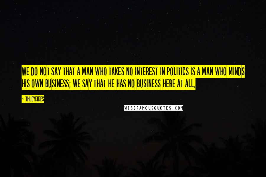 Thucydides Quotes: We do not say that a man who takes no interest in politics is a man who minds his own business; we say that he has no business here at all.