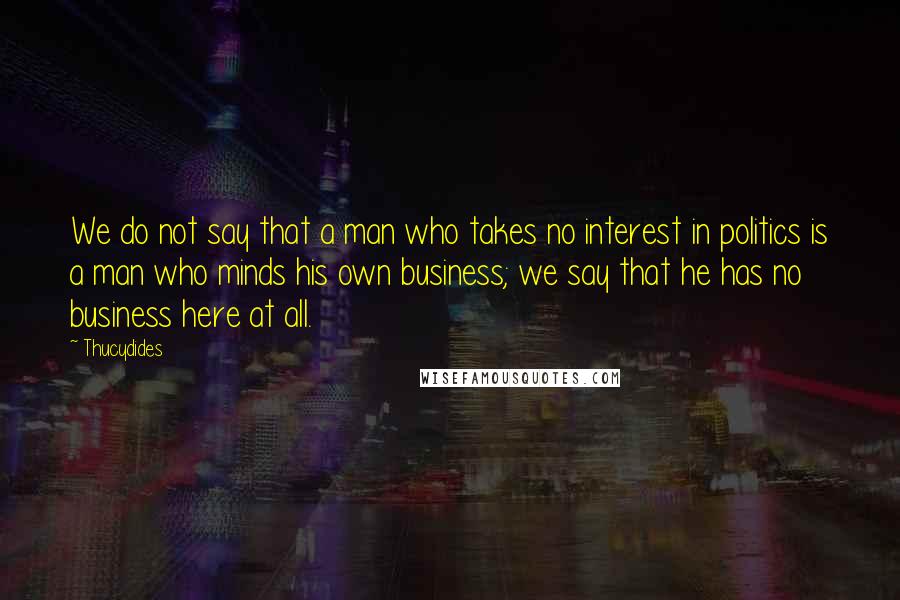 Thucydides Quotes: We do not say that a man who takes no interest in politics is a man who minds his own business; we say that he has no business here at all.