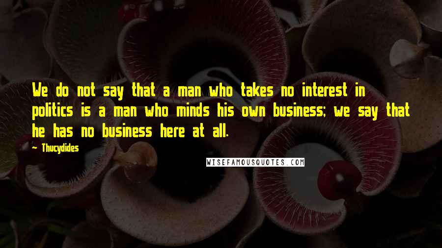 Thucydides Quotes: We do not say that a man who takes no interest in politics is a man who minds his own business; we say that he has no business here at all.