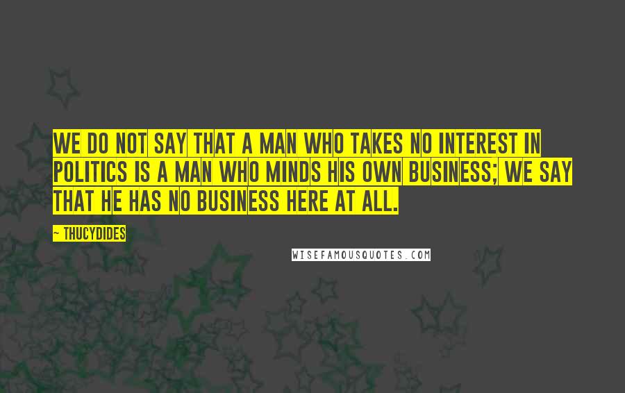 Thucydides Quotes: We do not say that a man who takes no interest in politics is a man who minds his own business; we say that he has no business here at all.