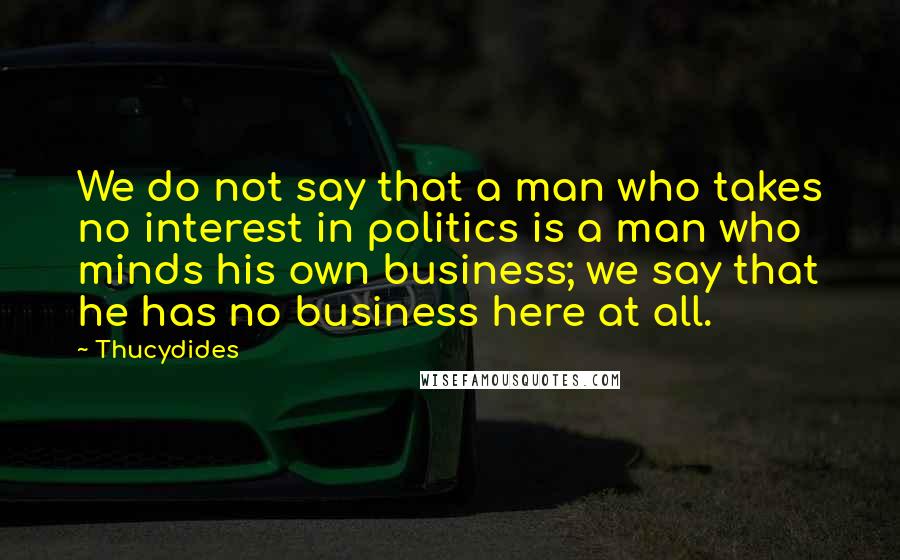 Thucydides Quotes: We do not say that a man who takes no interest in politics is a man who minds his own business; we say that he has no business here at all.