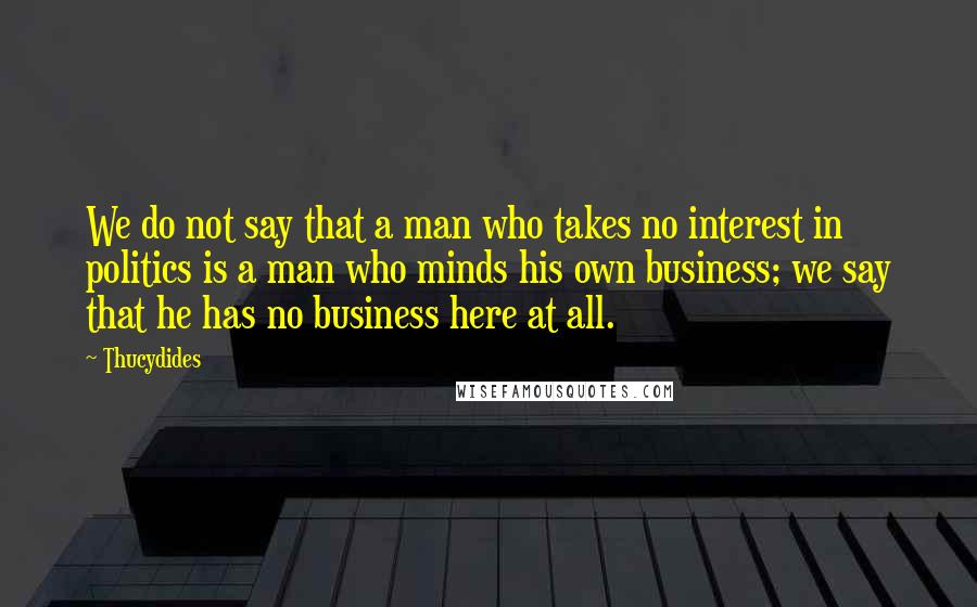 Thucydides Quotes: We do not say that a man who takes no interest in politics is a man who minds his own business; we say that he has no business here at all.