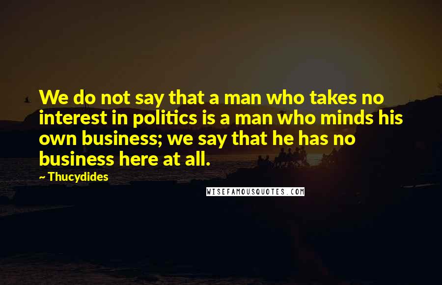 Thucydides Quotes: We do not say that a man who takes no interest in politics is a man who minds his own business; we say that he has no business here at all.