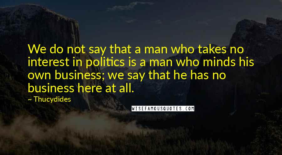 Thucydides Quotes: We do not say that a man who takes no interest in politics is a man who minds his own business; we say that he has no business here at all.