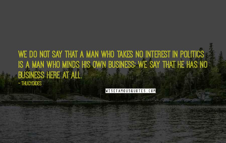 Thucydides Quotes: We do not say that a man who takes no interest in politics is a man who minds his own business; we say that he has no business here at all.