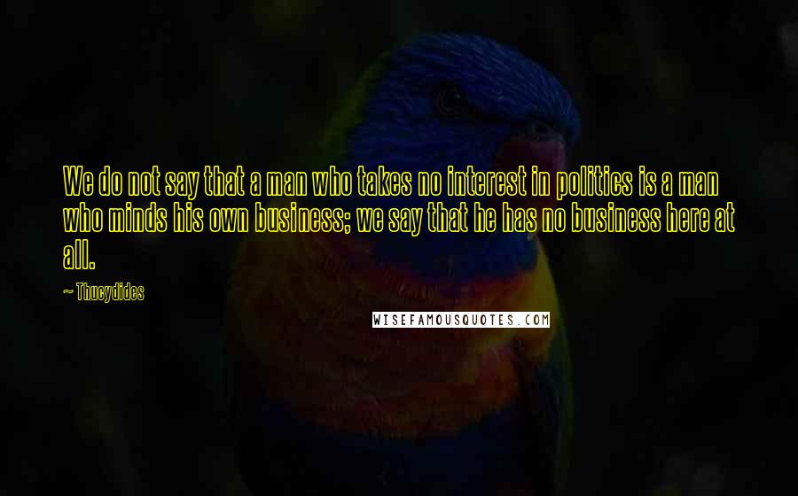 Thucydides Quotes: We do not say that a man who takes no interest in politics is a man who minds his own business; we say that he has no business here at all.