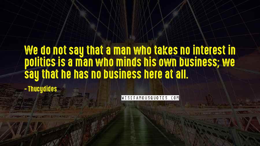 Thucydides Quotes: We do not say that a man who takes no interest in politics is a man who minds his own business; we say that he has no business here at all.