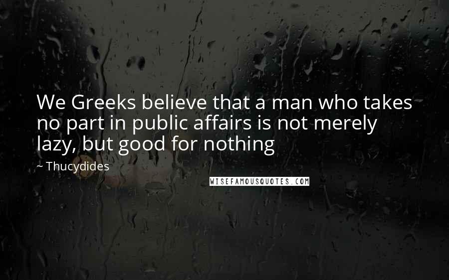 Thucydides Quotes: We Greeks believe that a man who takes no part in public affairs is not merely lazy, but good for nothing