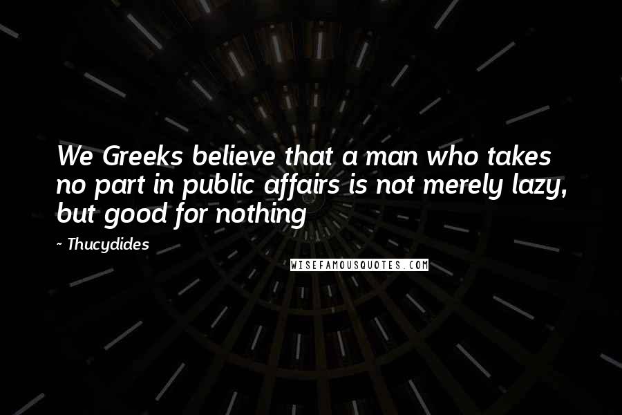 Thucydides Quotes: We Greeks believe that a man who takes no part in public affairs is not merely lazy, but good for nothing