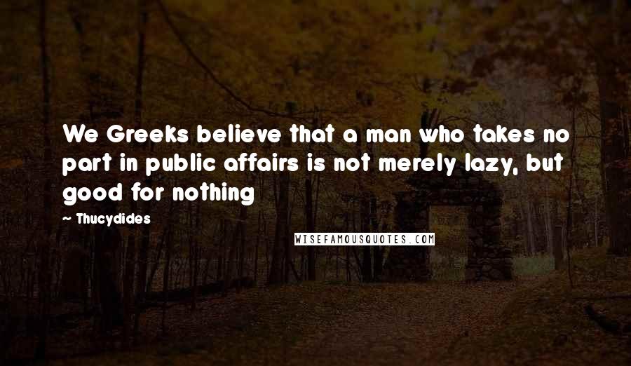 Thucydides Quotes: We Greeks believe that a man who takes no part in public affairs is not merely lazy, but good for nothing