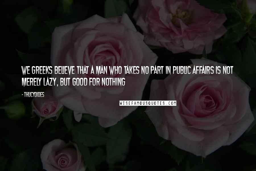 Thucydides Quotes: We Greeks believe that a man who takes no part in public affairs is not merely lazy, but good for nothing