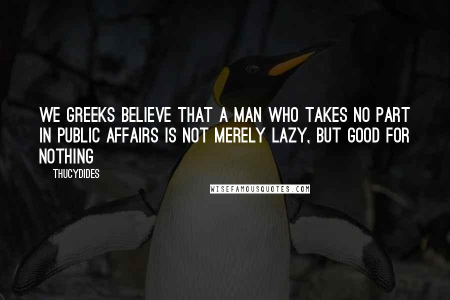 Thucydides Quotes: We Greeks believe that a man who takes no part in public affairs is not merely lazy, but good for nothing