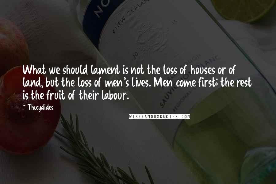 Thucydides Quotes: What we should lament is not the loss of houses or of land, but the loss of men's lives. Men come first; the rest is the fruit of their labour.