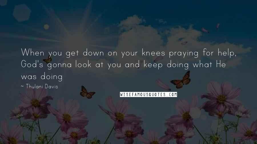Thulani Davis Quotes: When you get down on your knees praying for help, God's gonna look at you and keep doing what He was doing