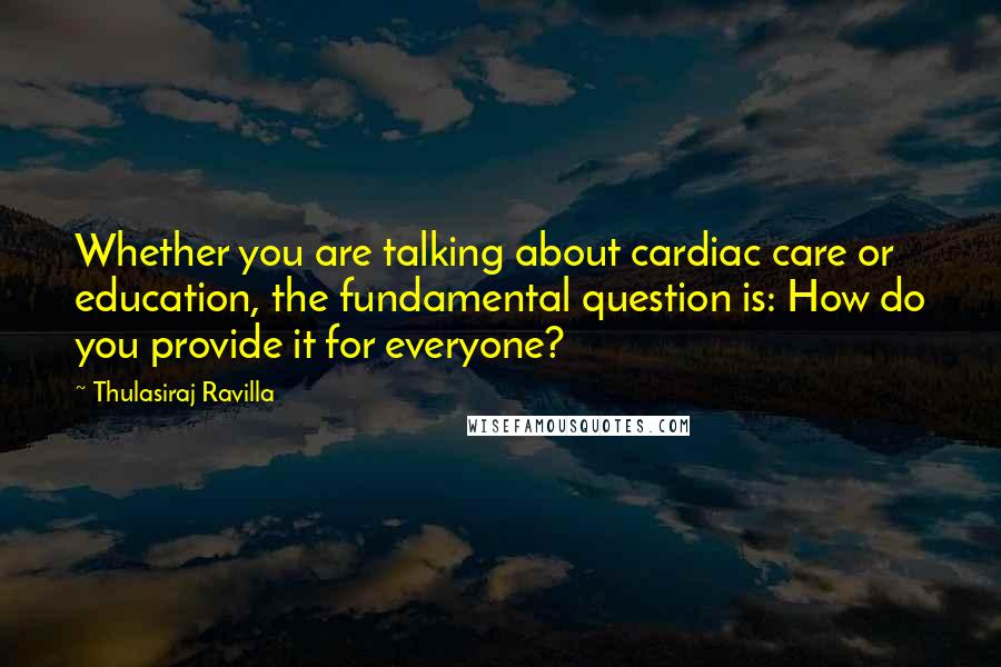 Thulasiraj Ravilla Quotes: Whether you are talking about cardiac care or education, the fundamental question is: How do you provide it for everyone?