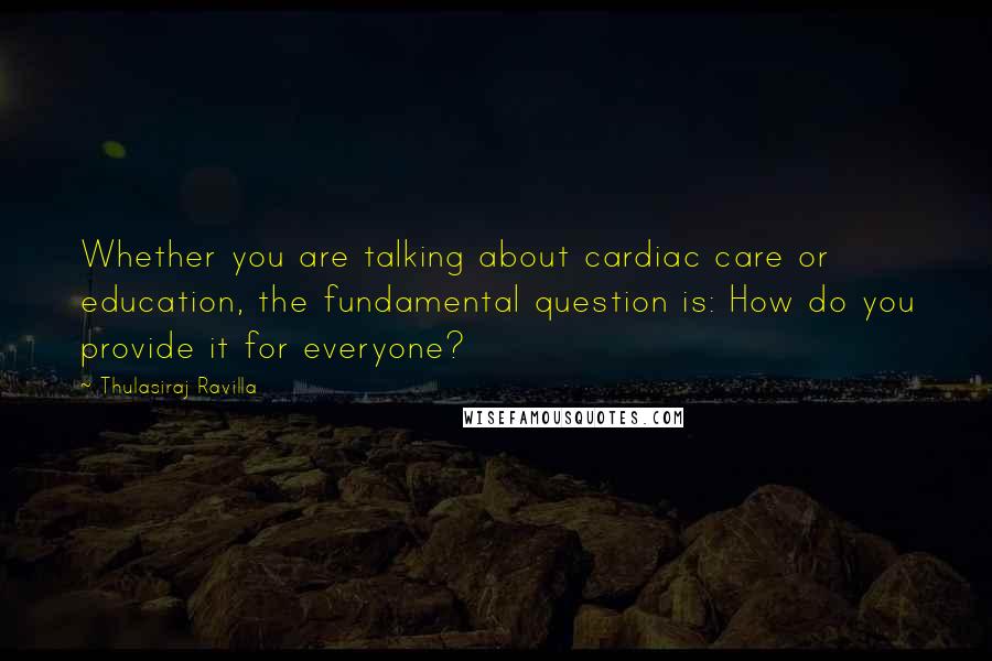 Thulasiraj Ravilla Quotes: Whether you are talking about cardiac care or education, the fundamental question is: How do you provide it for everyone?