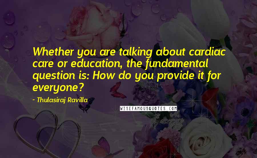 Thulasiraj Ravilla Quotes: Whether you are talking about cardiac care or education, the fundamental question is: How do you provide it for everyone?