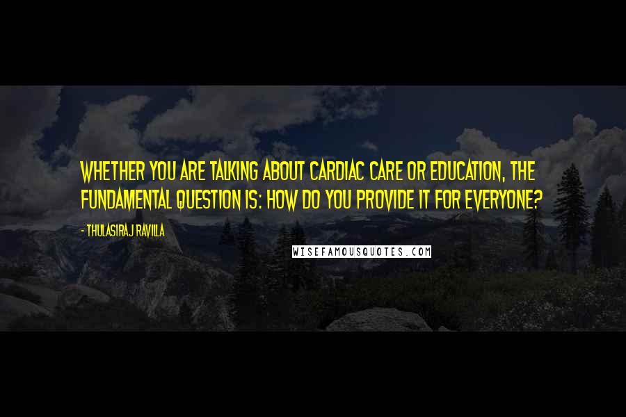 Thulasiraj Ravilla Quotes: Whether you are talking about cardiac care or education, the fundamental question is: How do you provide it for everyone?