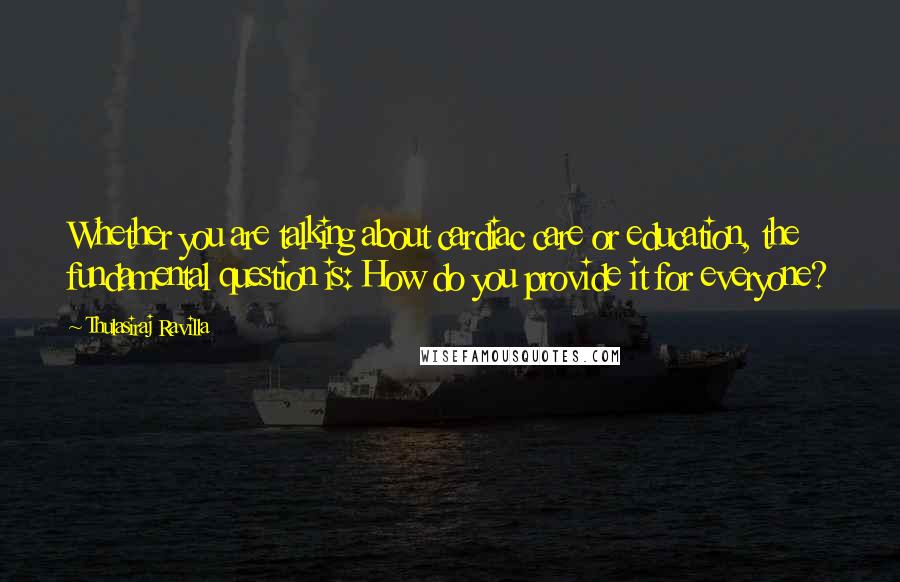 Thulasiraj Ravilla Quotes: Whether you are talking about cardiac care or education, the fundamental question is: How do you provide it for everyone?