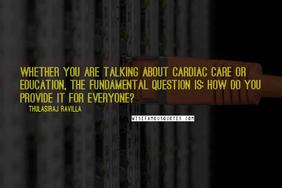 Thulasiraj Ravilla Quotes: Whether you are talking about cardiac care or education, the fundamental question is: How do you provide it for everyone?